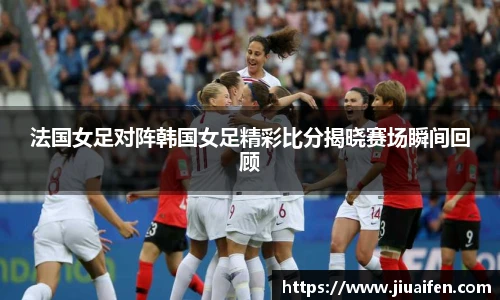 法国女足对阵韩国女足精彩比分揭晓赛场瞬间回顾